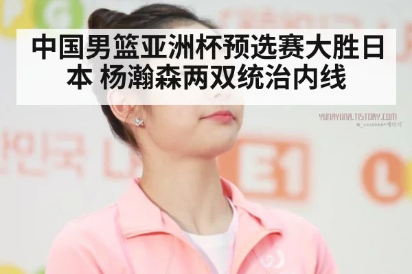 中国男篮亚洲杯预选赛大胜日本 杨瀚森两双统治内线
